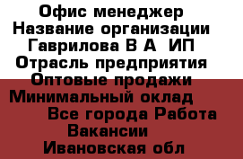 Офис-менеджер › Название организации ­ Гаврилова В.А, ИП › Отрасль предприятия ­ Оптовые продажи › Минимальный оклад ­ 20 000 - Все города Работа » Вакансии   . Ивановская обл.